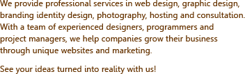 We provide professional services in web design, graphic design, branding identity design, photography, hosting and consultation. With a team of experienced designers, programmers and project managers, we help companies grow their business through unique websites and marketing. See your ideas turned into reality with us!